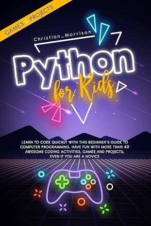 PYTHON FOR KIDS: Learn To Code Quickly With This Beginners Guide To Computer Programming. Have Fun With More Than 40 Awesome Coding Activities, Games And Projects, Even If You Are A Novice